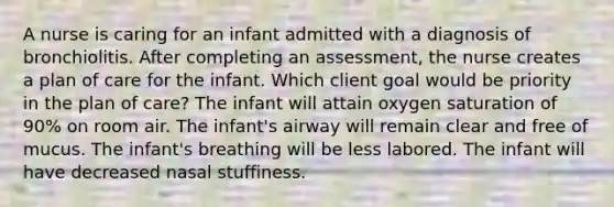 A nurse is caring for an infant admitted with a diagnosis of bronchiolitis. After completing an assessment, the nurse creates a plan of care for the infant. Which client goal would be priority in the plan of care? The infant will attain oxygen saturation of 90% on room air. The infant's airway will remain clear and free of mucus. The infant's breathing will be less labored. The infant will have decreased nasal stuffiness.