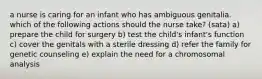 a nurse is caring for an infant who has ambiguous genitalia. which of the following actions should the nurse take? (sata) a) prepare the child for surgery b) test the child's infant's function c) cover the genitals with a sterile dressing d) refer the family for genetic counseling e) explain the need for a chromosomal analysis