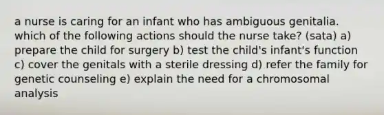 a nurse is caring for an infant who has ambiguous genitalia. which of the following actions should the nurse take? (sata) a) prepare the child for surgery b) test the child's infant's function c) cover the genitals with a sterile dressing d) refer the family for genetic counseling e) explain the need for a chromosomal analysis