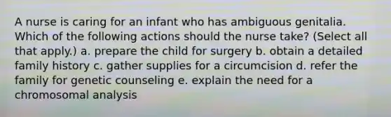 A nurse is caring for an infant who has ambiguous genitalia. Which of the following actions should the nurse take? (Select all that apply.) a. prepare the child for surgery b. obtain a detailed family history c. gather supplies for a circumcision d. refer the family for genetic counseling e. explain the need for a chromosomal analysis