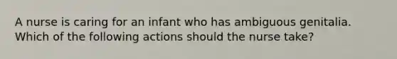 A nurse is caring for an infant who has ambiguous genitalia. Which of the following actions should the nurse take?