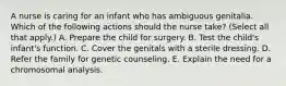 A nurse is caring for an infant who has ambiguous genitalia. Which of the following actions should the nurse take? (Select all that apply.) A. Prepare the child for surgery. B. Test the child's infant's function. C. Cover the genitals with a sterile dressing. D. Refer the family for genetic counseling. E. Explain the need for a chromosomal analysis.