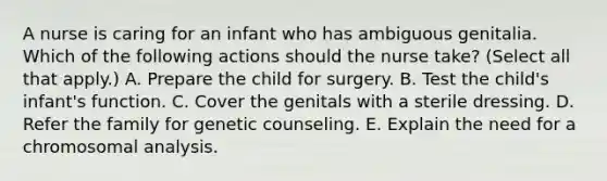 A nurse is caring for an infant who has ambiguous genitalia. Which of the following actions should the nurse take? (Select all that apply.) A. Prepare the child for surgery. B. Test the child's infant's function. C. Cover the genitals with a sterile dressing. D. Refer the family for genetic counseling. E. Explain the need for a chromosomal analysis.