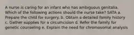 A nurse is caring for an infant who has ambiguous genitalia. Which of the following actions should the nurse take? SATA a. Prepare the child for surgery. b. Obtain a detailed family history c. Gather supplies for a circumcision d. Refer the family for genetic counseling e. Explain the need for chromosomal analysis