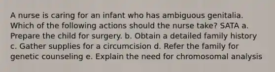 A nurse is caring for an infant who has ambiguous genitalia. Which of the following actions should the nurse take? SATA a. Prepare the child for surgery. b. Obtain a detailed family history c. Gather supplies for a circumcision d. Refer the family for genetic counseling e. Explain the need for chromosomal analysis