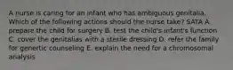 A nurse is caring for an infant who has ambiguous genitalia. Which of the following actions should the nurse take? SATA A. prepare the child for surgery B. test the child's infant's function C. cover the genitalias with a sterile dressing D. refer the family for genertic counseling E. explain the need for a chromosomal analysis