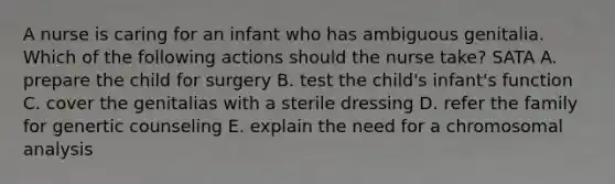 A nurse is caring for an infant who has ambiguous genitalia. Which of the following actions should the nurse take? SATA A. prepare the child for surgery B. test the child's infant's function C. cover the genitalias with a sterile dressing D. refer the family for genertic counseling E. explain the need for a chromosomal analysis