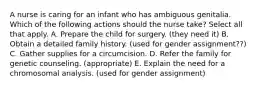 A nurse is caring for an infant who has ambiguous genitalia. Which of the following actions should the nurse take? Select all that apply. A. Prepare the child for surgery. (they need it) B. Obtain a detailed family history. (used for gender assignment??) C. Gather supplies for a circumcision. D. Refer the family for genetic counseling. (appropriate) E. Explain the need for a chromosomal analysis. (used for gender assignment)