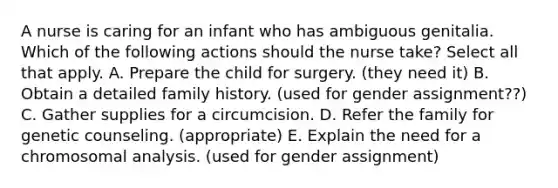 A nurse is caring for an infant who has ambiguous genitalia. Which of the following actions should the nurse take? Select all that apply. A. Prepare the child for surgery. (they need it) B. Obtain a detailed family history. (used for gender assignment??) C. Gather supplies for a circumcision. D. Refer the family for genetic counseling. (appropriate) E. Explain the need for a chromosomal analysis. (used for gender assignment)