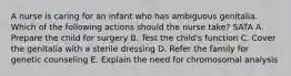 A nurse is caring for an infant who has ambiguous genitalia. Which of the following actions should the nurse take? SATA A. Prepare the child for surgery B. Test the child's function C. Cover the genitalia with a sterile dressing D. Refer the family for genetic counseling E. Explain the need for chromosomal analysis