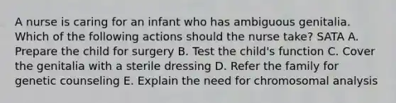 A nurse is caring for an infant who has ambiguous genitalia. Which of the following actions should the nurse take? SATA A. Prepare the child for surgery B. Test the child's function C. Cover the genitalia with a sterile dressing D. Refer the family for genetic counseling E. Explain the need for chromosomal analysis