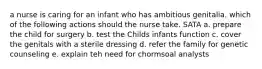 a nurse is caring for an infant who has ambitious genitalia. which of the following actions should the nurse take. SATA a. prepare the child for surgery b. test the Childs infants function c. cover the genitals with a sterile dressing d. refer the family for genetic counseling e. explain teh need for chormsoal analysts