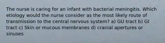 The nurse is caring for an infant with bacterial meningitis. Which etiology would the nurse consider as the most likely route of transmission to the central nervous system? a) GU tract b) GI tract c) Skin or mucous membranes d) cranial apertures or sinuses