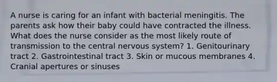 A nurse is caring for an infant with bacterial meningitis. The parents ask how their baby could have contracted the illness. What does the nurse consider as the most likely route of transmission to the central nervous system? 1. Genitourinary tract 2. Gastrointestinal tract 3. Skin or mucous membranes 4. Cranial apertures or sinuses