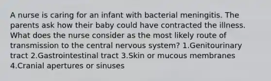 A nurse is caring for an infant with bacterial meningitis. The parents ask how their baby could have contracted the illness. What does the nurse consider as the most likely route of transmission to the central nervous system? 1.Genitourinary tract 2.Gastrointestinal tract 3.Skin or mucous membranes 4.Cranial apertures or sinuses