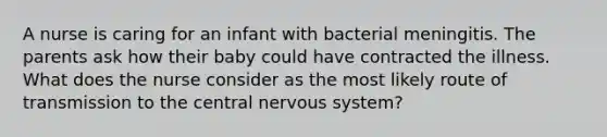 A nurse is caring for an infant with bacterial meningitis. The parents ask how their baby could have contracted the illness. What does the nurse consider as the most likely route of transmission to the central nervous system?