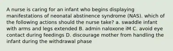 A nurse is caring for an infant who begins displaying manifestations of neonatal abstinence syndrome (NAS). which of the following actions should the nurse take? a. swaddle infant with arms and legs extended B. admin naloxone iM C. avoid eye contact during feedings D. discourage mother from handling the infant during the withdrawal phase