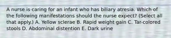 A nurse is caring for an infant who has biliary atresia. Which of the following manifestations should the nurse expect? (Select all that apply.) A. Yellow sclerae B. Rapid weight gain C. Tar-colored stools D. Abdominal distention E. Dark urine