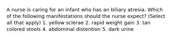 A nurse is caring for an infant who has an biliary atresia. Which of the following manifestations should the nurse expect? (Select all that apply) 1. yellow sclerae 2. rapid weight gain 3. tan colored stools 4. abdominal distention 5. dark urine