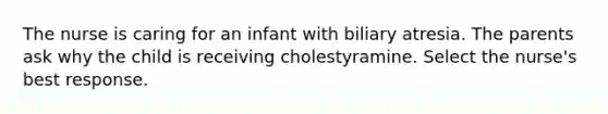 The nurse is caring for an infant with biliary atresia. The parents ask why the child is receiving cholestyramine. Select the nurse's best response.