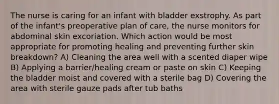 The nurse is caring for an infant with bladder exstrophy. As part of the infant's preoperative plan of care, the nurse monitors for abdominal skin excoriation. Which action would be most appropriate for promoting healing and preventing further skin breakdown? A) Cleaning the area well with a scented diaper wipe B) Applying a barrier/healing cream or paste on skin C) Keeping the bladder moist and covered with a sterile bag D) Covering the area with sterile gauze pads after tub baths