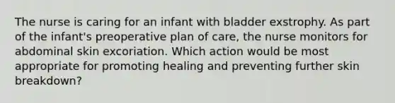 The nurse is caring for an infant with bladder exstrophy. As part of the infant's preoperative plan of care, the nurse monitors for abdominal skin excoriation. Which action would be most appropriate for promoting healing and preventing further skin breakdown?