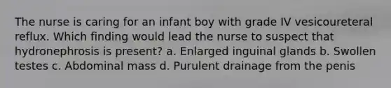 The nurse is caring for an infant boy with grade IV vesicoureteral reflux. Which finding would lead the nurse to suspect that hydronephrosis is present? a. Enlarged inguinal glands b. Swollen testes c. Abdominal mass d. Purulent drainage from the penis