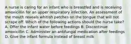 A nurse is caring for an infant who is breastfed and is receiving amoxicillin for an upper respiratory infection. An assessment of the mouth reveals whitish patches on the tongue that will not scrape off. Which of the following actions should the nurse take? A. Offer the infant water before feedings B. Discontinue amoxicillin C. Administer an antifungal medication after feedings D. Give the infant formula instead of breast milk