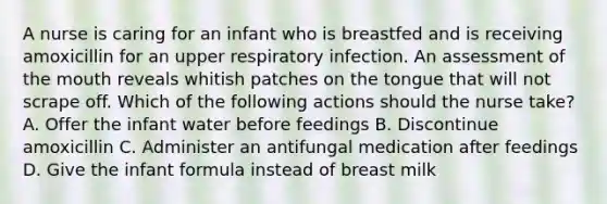 A nurse is caring for an infant who is breastfed and is receiving amoxicillin for an upper respiratory infection. An assessment of <a href='https://www.questionai.com/knowledge/krBoWYDU6j-the-mouth' class='anchor-knowledge'>the mouth</a> reveals whitish patches on the tongue that will not scrape off. Which of the following actions should the nurse take? A. Offer the infant water before feedings B. Discontinue amoxicillin C. Administer an antifungal medication after feedings D. Give the infant formula instead of breast milk