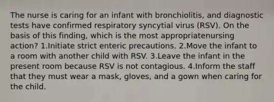 The nurse is caring for an infant with bronchiolitis, and diagnostic tests have confirmed respiratory syncytial virus (RSV). On the basis of this finding, which is the most appropriatenursing action? 1.Initiate strict enteric precautions. 2.Move the infant to a room with another child with RSV. 3.Leave the infant in the present room because RSV is not contagious. 4.Inform the staff that they must wear a mask, gloves, and a gown when caring for the child.