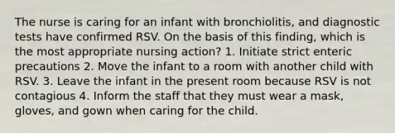 The nurse is caring for an infant with bronchiolitis, and diagnostic tests have confirmed RSV. On the basis of this finding, which is the most appropriate nursing action? 1. Initiate strict enteric precautions 2. Move the infant to a room with another child with RSV. 3. Leave the infant in the present room because RSV is not contagious 4. Inform the staff that they must wear a mask, gloves, and gown when caring for the child.