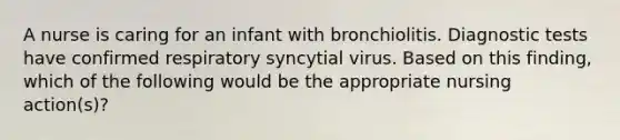 A nurse is caring for an infant with bronchiolitis. Diagnostic tests have confirmed respiratory syncytial virus. Based on this finding, which of the following would be the appropriate nursing action(s)?