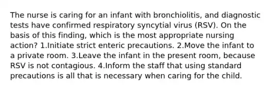 The nurse is caring for an infant with bronchiolitis, and diagnostic tests have confirmed respiratory syncytial virus (RSV). On the basis of this finding, which is the most appropriate nursing action? 1.Initiate strict enteric precautions. 2.Move the infant to a private room. 3.Leave the infant in the present room, because RSV is not contagious. 4.Inform the staff that using standard precautions is all that is necessary when caring for the child.