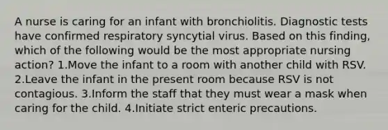 A nurse is caring for an infant with bronchiolitis. Diagnostic tests have confirmed respiratory syncytial virus. Based on this finding, which of the following would be the most appropriate nursing action? 1.Move the infant to a room with another child with RSV. 2.Leave the infant in the present room because RSV is not contagious. 3.Inform the staff that they must wear a mask when caring for the child. 4.Initiate strict enteric precautions.