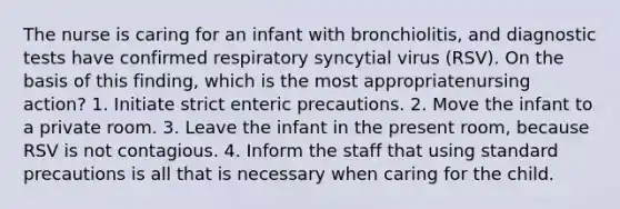 The nurse is caring for an infant with bronchiolitis, and diagnostic tests have confirmed respiratory syncytial virus (RSV). On the basis of this finding, which is the most appropriatenursing action? 1. Initiate strict enteric precautions. 2. Move the infant to a private room. 3. Leave the infant in the present room, because RSV is not contagious. 4. Inform the staff that using standard precautions is all that is necessary when caring for the child.