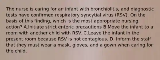 The nurse is caring for an infant with bronchiolitis, and diagnostic tests have confirmed respiratory syncytial virus (RSV). On the basis of this finding, which is the most appropriate nursing action? A.Initiate strict enteric precautions B.Move the infant to a room with another child with RSV. C.Leave the infant in the present room because RSV is not contagious. D. Inform the staff that they must wear a mask, gloves, and a gown when caring for the child.