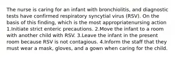 The nurse is caring for an infant with bronchiolitis, and diagnostic tests have confirmed respiratory syncytial virus (RSV). On the basis of this finding, which is the most appropriatenursing action 1.Initiate strict enteric precautions. 2.Move the infant to a room with another child with RSV. 3.Leave the infant in the present room because RSV is not contagious. 4.Inform the staff that they must wear a mask, gloves, and a gown when caring for the child.