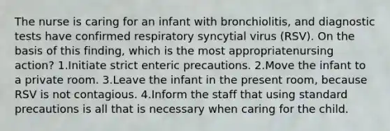 The nurse is caring for an infant with bronchiolitis, and diagnostic tests have confirmed respiratory syncytial virus (RSV). On the basis of this finding, which is the most appropriatenursing action? 1.Initiate strict enteric precautions. 2.Move the infant to a private room. 3.Leave the infant in the present room, because RSV is not contagious. 4.Inform the staff that using standard precautions is all that is necessary when caring for the child.