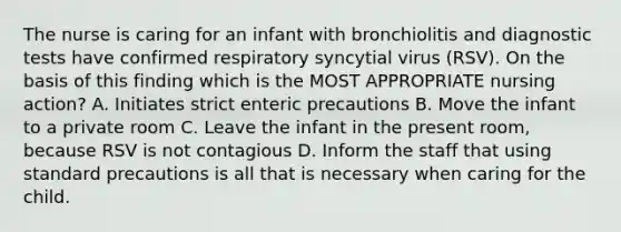 The nurse is caring for an infant with bronchiolitis and diagnostic tests have confirmed respiratory syncytial virus (RSV). On the basis of this finding which is the MOST APPROPRIATE nursing action? A. Initiates strict enteric precautions B. Move the infant to a private room C. Leave the infant in the present room, because RSV is not contagious D. Inform the staff that using standard precautions is all that is necessary when caring for the child.