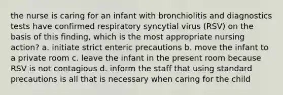 the nurse is caring for an infant with bronchiolitis and diagnostics tests have confirmed respiratory syncytial virus (RSV) on the basis of this finding, which is the most appropriate nursing action? a. initiate strict enteric precautions b. move the infant to a private room c. leave the infant in the present room because RSV is not contagious d. inform the staff that using standard precautions is all that is necessary when caring for the child