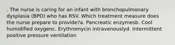 . The nurse is caring for an infant with bronchopulmonary dysplasia (BPD) who has RSV. Which treatment measure does the nurse prepare to provide?a. Pancreatic enzymesb. Cool humidified oxygenc. Erythromycin intravenouslyd. Intermittent positive pressure ventilation