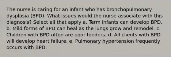 The nurse is caring for an infant who has bronchopulmonary dysplasia (BPD). What issues would the nurse associate with this diagnosis? Select all that apply a. Term infants can develop BPD. b. Mild forms of BPD can heal as the lungs grow and remodel. c. Children with BPD often are poor feeders. d. All clients with BPD will develop heart failure. e. Pulmonary hypertension frequently occurs with BPD.