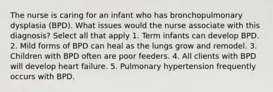 The nurse is caring for an infant who has bronchopulmonary dysplasia (BPD). What issues would the nurse associate with this diagnosis? Select all that apply 1. Term infants can develop BPD. 2. Mild forms of BPD can heal as the lungs grow and remodel. 3. Children with BPD often are poor feeders. 4. All clients with BPD will develop heart failure. 5. Pulmonary hypertension frequently occurs with BPD.