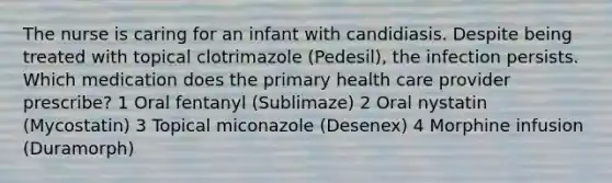 The nurse is caring for an infant with candidiasis. Despite being treated with topical clotrimazole (Pedesil), the infection persists. Which medication does the primary health care provider prescribe? 1 Oral fentanyl (Sublimaze) 2 Oral nystatin (Mycostatin) 3 Topical miconazole (Desenex) 4 Morphine infusion (Duramorph)