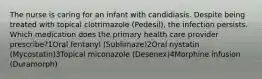 The nurse is caring for an infant with candidiasis. Despite being treated with topical clotrimazole (Pedesil), the infection persists. Which medication does the primary health care provider prescribe?1Oral fentanyl (Sublimaze)2Oral nystatin (Mycostatin)3Topical miconazole (Desenex)4Morphine infusion (Duramorph)