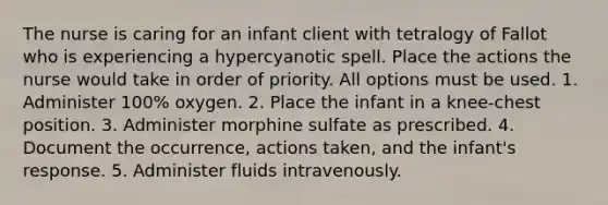 The nurse is caring for an infant client with tetralogy of Fallot who is experiencing a hypercyanotic spell. Place the actions the nurse would take in order of priority. All options must be used. 1. Administer 100% oxygen. 2. Place the infant in a knee-chest position. 3. Administer morphine sulfate as prescribed. 4. Document the occurrence, actions taken, and the infant's response. 5. Administer fluids intravenously.