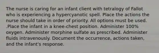 The nurse is caring for an infant client with tetralogy of Fallot who is experiencing a hypercyanotic spell. Place the actions the nurse should take in order of priority. All options must be used. .Place the infant in a knee-chest position. Administer 100% oxygen. Administer morphine sulfate as prescribed. Administer fluids intravenously. Document the occurrence, actions taken, and the infant's response.