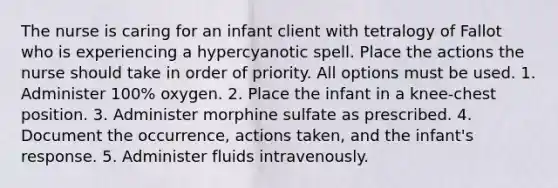 The nurse is caring for an infant client with tetralogy of Fallot who is experiencing a hypercyanotic spell. Place the actions the nurse should take in order of priority. All options must be used. 1. Administer 100% oxygen. 2. Place the infant in a knee-chest position. 3. Administer morphine sulfate as prescribed. 4. Document the occurrence, actions taken, and the infant's response. 5. Administer fluids intravenously.