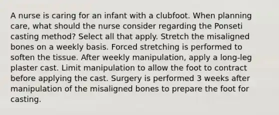 A nurse is caring for an infant with a clubfoot. When planning care, what should the nurse consider regarding the Ponseti casting method? Select all that apply. Stretch the misaligned bones on a weekly basis. Forced stretching is performed to soften the tissue. After weekly manipulation, apply a long-leg plaster cast. Limit manipulation to allow the foot to contract before applying the cast. Surgery is performed 3 weeks after manipulation of the misaligned bones to prepare the foot for casting.