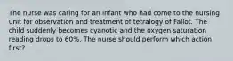 The nurse was caring for an infant who had come to the nursing unit for observation and treatment of tetralogy of Fallot. The child suddenly becomes cyanotic and the oxygen saturation reading drops to 60%. The nurse should perform which action first?